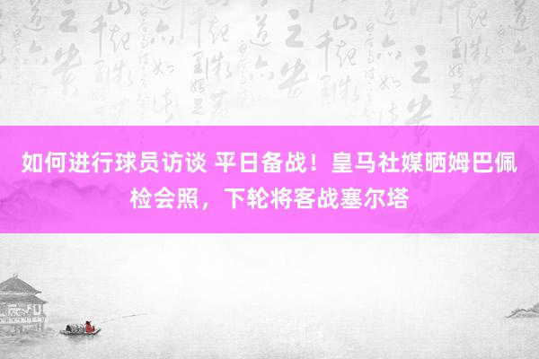 如何进行球员访谈 平日备战！皇马社媒晒姆巴佩检会照，下轮将客战塞尔塔