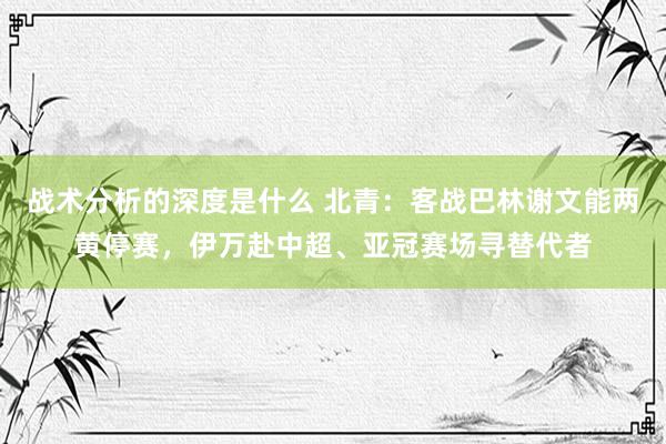 战术分析的深度是什么 北青：客战巴林谢文能两黄停赛，伊万赴中超、亚冠赛场寻替代者