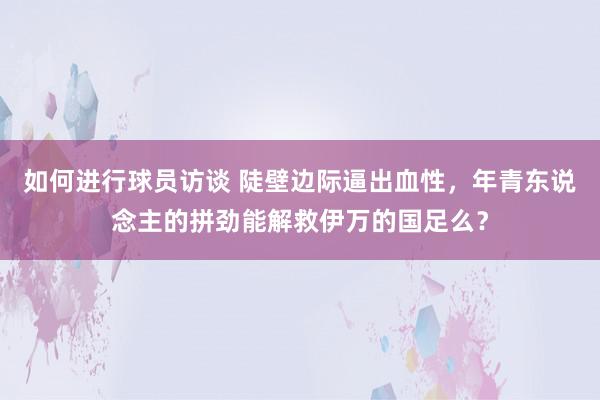 如何进行球员访谈 陡壁边际逼出血性，年青东说念主的拼劲能解救伊万的国足么？