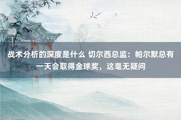 战术分析的深度是什么 切尔西总监：帕尔默总有一天会取得金球奖，这毫无疑问