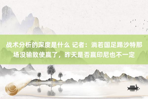 战术分析的深度是什么 记者：淌若国足踢沙特那场没输致使赢了，昨天是否赢印尼也不一定