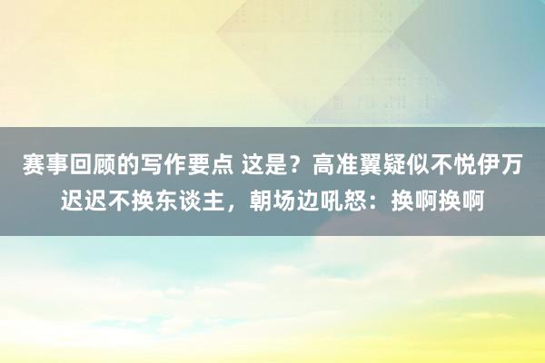 赛事回顾的写作要点 这是？高准翼疑似不悦伊万迟迟不换东谈主，朝场边吼怒：换啊换啊