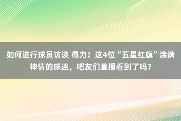 如何进行球员访谈 得力！这4位“五星红旗”涂满神情的球迷，吧友们直播看到了吗？