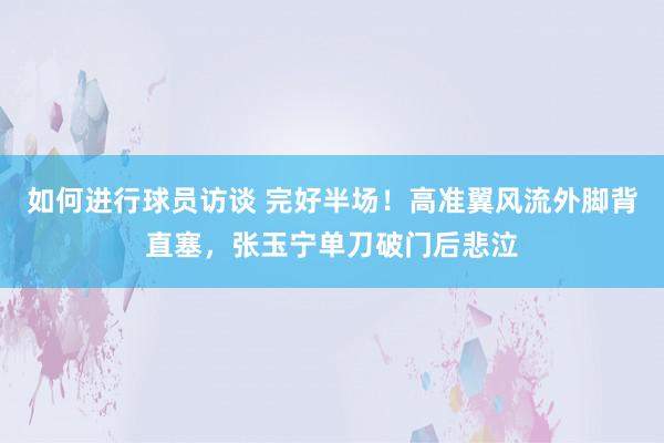 如何进行球员访谈 完好半场！高准翼风流外脚背直塞，张玉宁单刀破门后悲泣