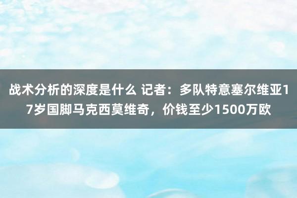 战术分析的深度是什么 记者：多队特意塞尔维亚17岁国脚马克西莫维奇，价钱至少1500万欧