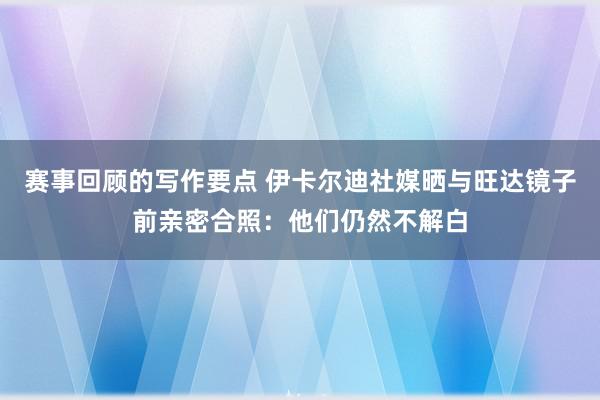 赛事回顾的写作要点 伊卡尔迪社媒晒与旺达镜子前亲密合照：他们仍然不解白