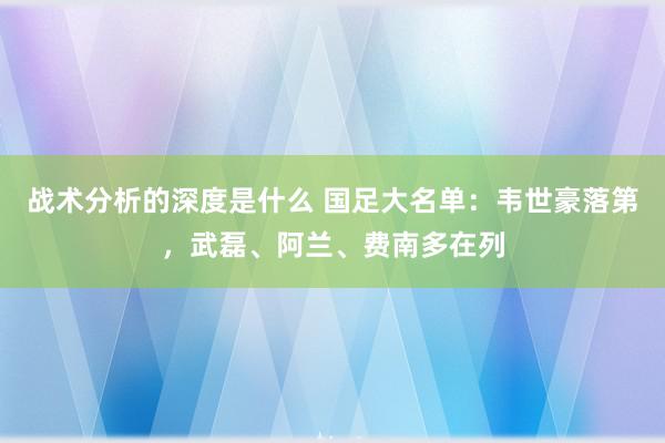 战术分析的深度是什么 国足大名单：韦世豪落第，武磊、阿兰、费南多在列