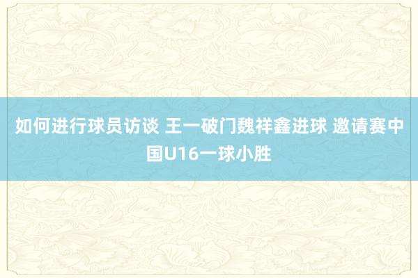 如何进行球员访谈 王一破门魏祥鑫进球 邀请赛中国U16一球小胜