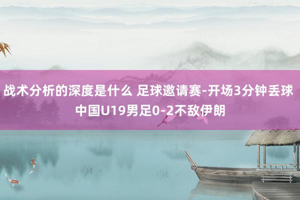 战术分析的深度是什么 足球邀请赛-开场3分钟丢球 中国U19男足0-2不敌伊朗