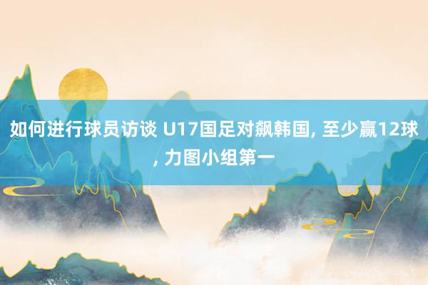 如何进行球员访谈 U17国足对飙韩国, 至少赢12球, 力图小组第一