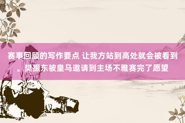 赛事回顾的写作要点 让我方站到高处就会被看到。樊振东被皇马邀请到主场不雅赛完了愿望