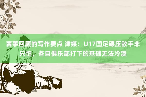 赛事回顾的写作要点 津媒：U17国足碾压敌手非只怕，各自俱乐部打下的基础无法冷漠