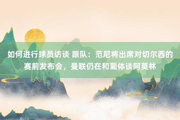 如何进行球员访谈 跟队：范尼将出席对切尔西的赛前发布会，曼联仍在和葡体谈阿莫林