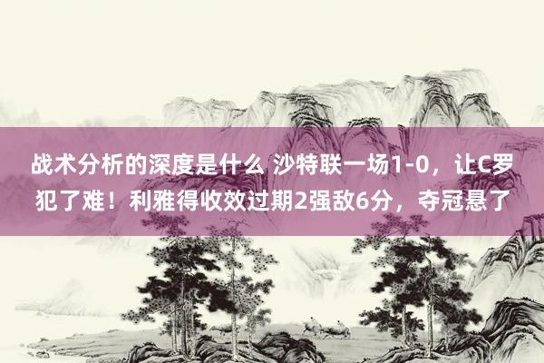 战术分析的深度是什么 沙特联一场1-0，让C罗犯了难！利雅得收效过期2强敌6分，夺冠悬了