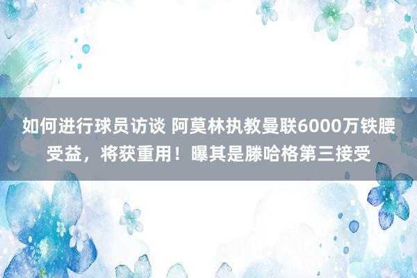 如何进行球员访谈 阿莫林执教曼联6000万铁腰受益，将获重用！曝其是滕哈格第三接受