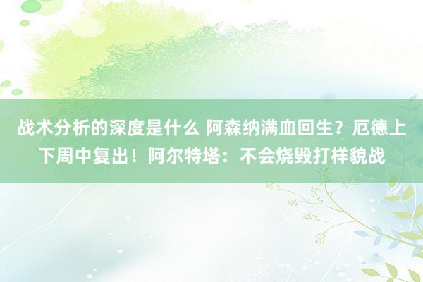 战术分析的深度是什么 阿森纳满血回生？厄德上下周中复出！阿尔特塔：不会烧毁打样貌战