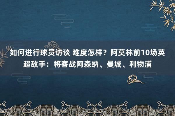 如何进行球员访谈 难度怎样？阿莫林前10场英超敌手：将客战阿森纳、曼城、利物浦