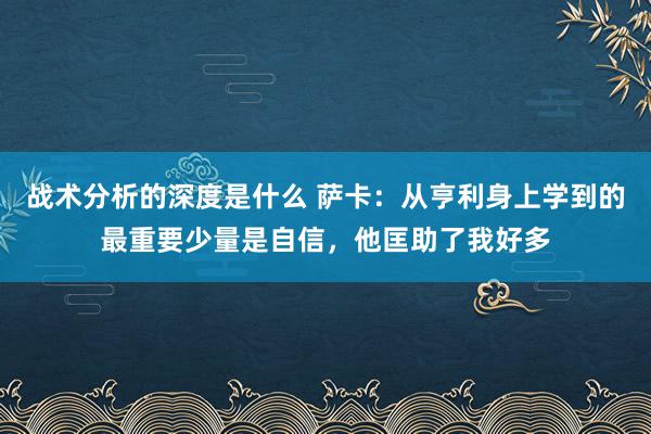 战术分析的深度是什么 萨卡：从亨利身上学到的最重要少量是自信，他匡助了我好多