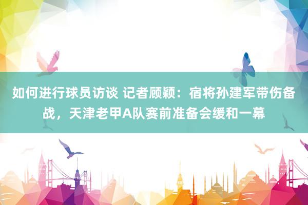 如何进行球员访谈 记者顾颖：宿将孙建军带伤备战，天津老甲A队赛前准备会缓和一幕