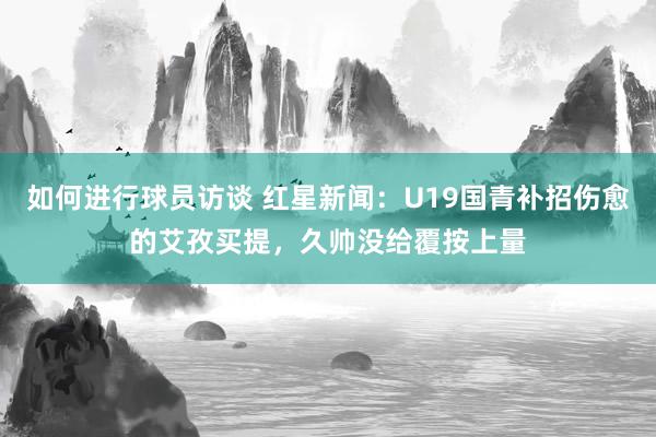 如何进行球员访谈 红星新闻：U19国青补招伤愈的艾孜买提，久帅没给覆按上量