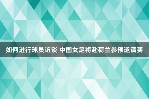 如何进行球员访谈 中国女足将赴荷兰参预邀请赛