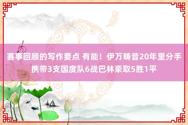 赛事回顾的写作要点 有能！伊万畴昔20年里分手携带3支国度队6战巴林豪取5胜1平