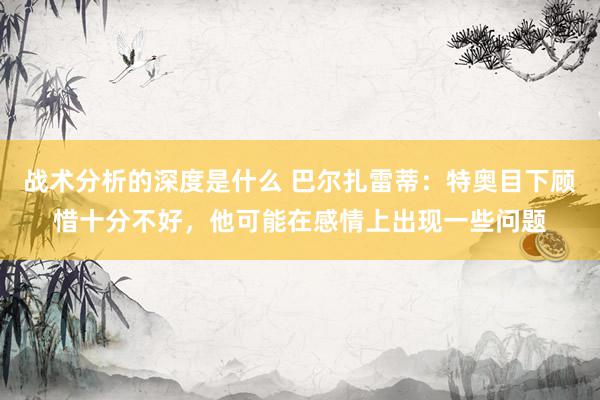 战术分析的深度是什么 巴尔扎雷蒂：特奥目下顾惜十分不好，他可能在感情上出现一些问题