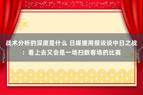 战术分析的深度是什么 日媒援用报谈谈中日之战：看上去又会是一场扫数客场的比赛