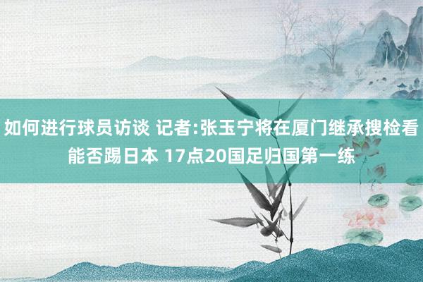 如何进行球员访谈 记者:张玉宁将在厦门继承搜检看能否踢日本 17点20国足归国第一练