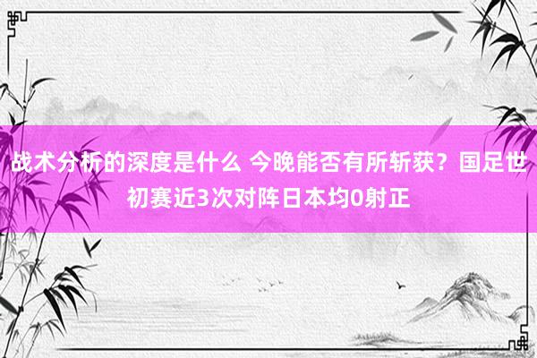 战术分析的深度是什么 今晚能否有所斩获？国足世初赛近3次对阵日本均0射正