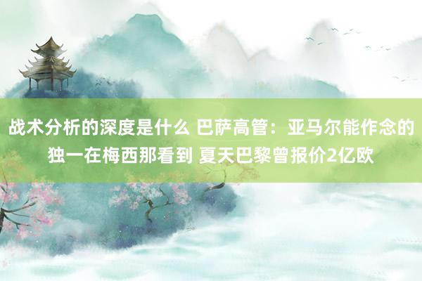 战术分析的深度是什么 巴萨高管：亚马尔能作念的独一在梅西那看到 夏天巴黎曾报价2亿欧