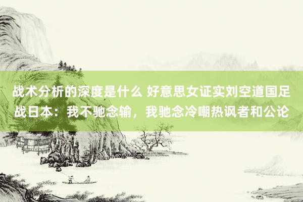 战术分析的深度是什么 好意思女证实刘空道国足战日本：我不驰念输，我驰念冷嘲热讽者和公论