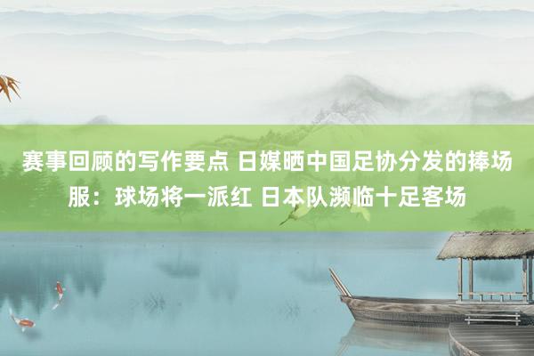 赛事回顾的写作要点 日媒晒中国足协分发的捧场服：球场将一派红 日本队濒临十足客场