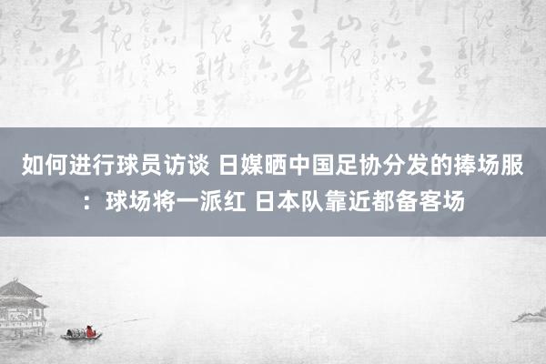 如何进行球员访谈 日媒晒中国足协分发的捧场服：球场将一派红 日本队靠近都备客场