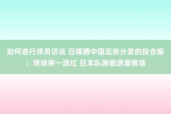 如何进行球员访谈 日媒晒中国足协分发的投合服：球场将一派红 日本队濒临透澈客场