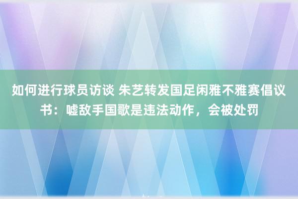 如何进行球员访谈 朱艺转发国足闲雅不雅赛倡议书：嘘敌手国歌是违法动作，会被处罚