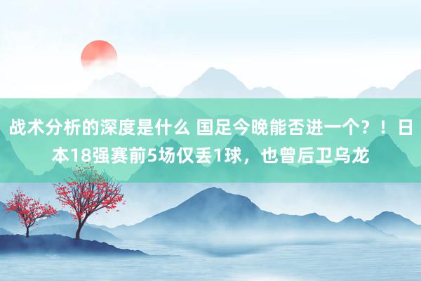 战术分析的深度是什么 国足今晚能否进一个？！日本18强赛前5场仅丢1球，也曾后卫乌龙