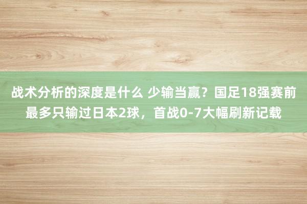 战术分析的深度是什么 少输当赢？国足18强赛前最多只输过日本2球，首战0-7大幅刷新记载