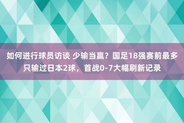 如何进行球员访谈 少输当赢？国足18强赛前最多只输过日本2球，首战0-7大幅刷新记录