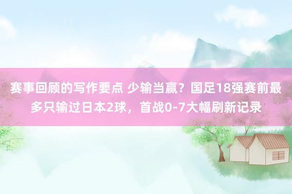 赛事回顾的写作要点 少输当赢？国足18强赛前最多只输过日本2球，首战0-7大幅刷新记录