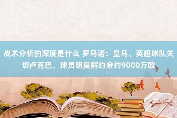 战术分析的深度是什么 罗马诺：皇马、英超球队关切卢克巴，球员明夏解约金约9000万欧