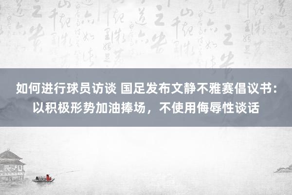 如何进行球员访谈 国足发布文静不雅赛倡议书：以积极形势加油捧场，不使用侮辱性谈话