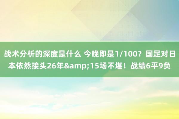 战术分析的深度是什么 今晚即是1/100？国足对日本依然接头26年&15场不堪！战绩6平9负