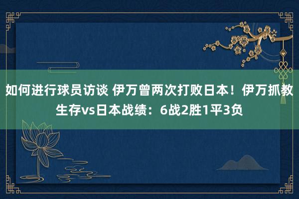 如何进行球员访谈 伊万曾两次打败日本！伊万抓教生存vs日本战绩：6战2胜1平3负