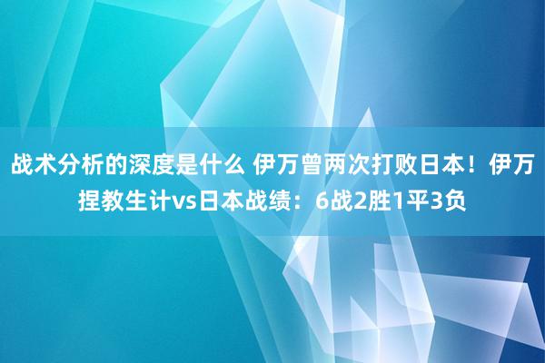 战术分析的深度是什么 伊万曾两次打败日本！伊万捏教生计vs日本战绩：6战2胜1平3负