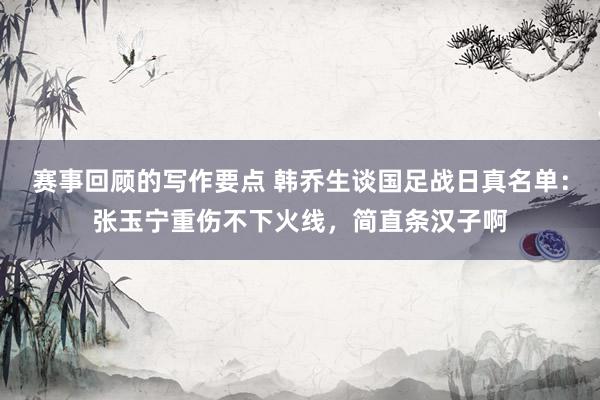 赛事回顾的写作要点 韩乔生谈国足战日真名单：张玉宁重伤不下火线，简直条汉子啊