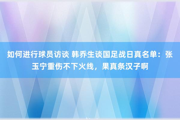 如何进行球员访谈 韩乔生谈国足战日真名单：张玉宁重伤不下火线，果真条汉子啊