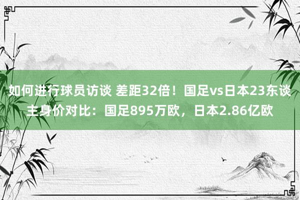 如何进行球员访谈 差距32倍！国足vs日本23东谈主身价对比：国足895万欧，日本2.86亿欧