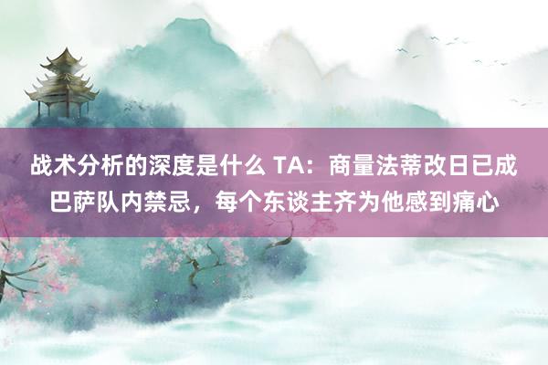 战术分析的深度是什么 TA：商量法蒂改日已成巴萨队内禁忌，每个东谈主齐为他感到痛心