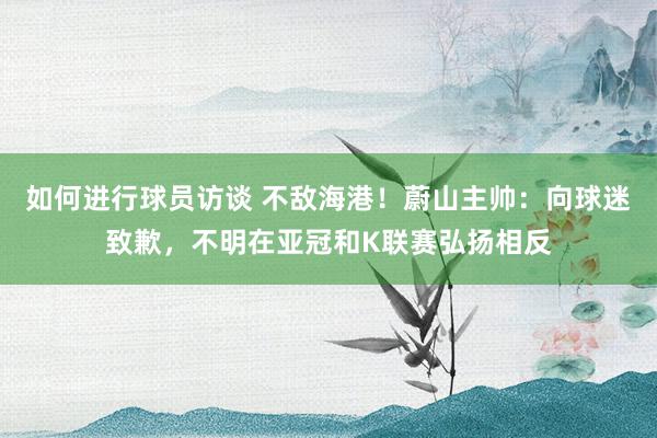 如何进行球员访谈 不敌海港！蔚山主帅：向球迷致歉，不明在亚冠和K联赛弘扬相反